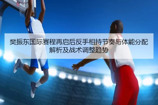 樊振东国际赛程再启后反手相持节奏与体能分配解析及战术调整趋势