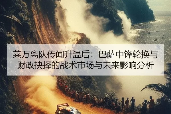 莱万离队传闻升温后：巴萨中锋轮换与财政抉择的战术市场与未来影响分析
