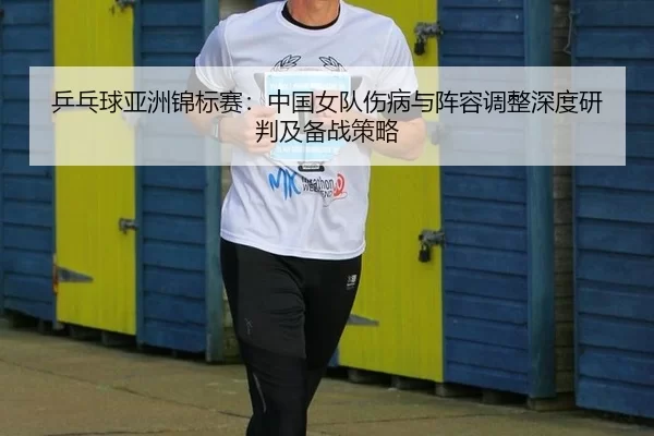乒乓球亚洲锦标赛：中国女队伤病与阵容调整深度研判及备战策略